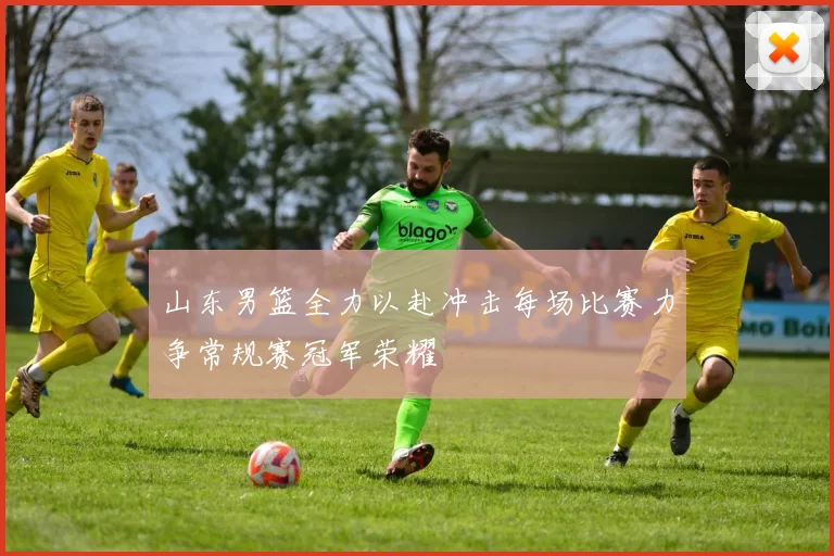 山东男篮全力以赴冲击每场比赛力争常规赛冠军荣耀