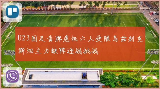U23国足黄牌危机六人受限乌兹别克斯坦主力缺阵迎战挑战