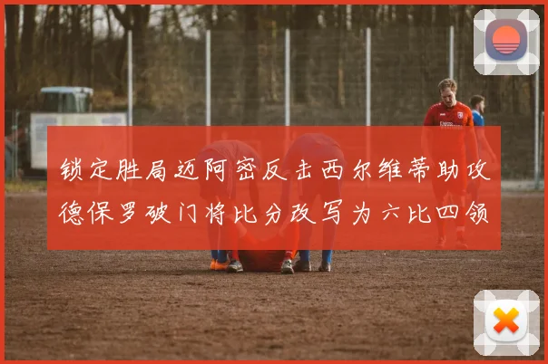 锁定胜局迈阿密反击西尔维蒂助攻德保罗破门将比分改写为六比四领先费城