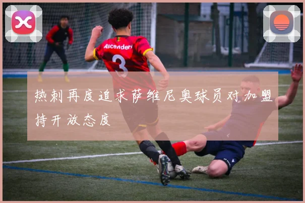 热刺再度追求萨维尼奥球员对加盟持开放态度