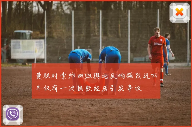 曼联对索帅回归舆论反响强烈近四年仅有一次执教经历引发争议