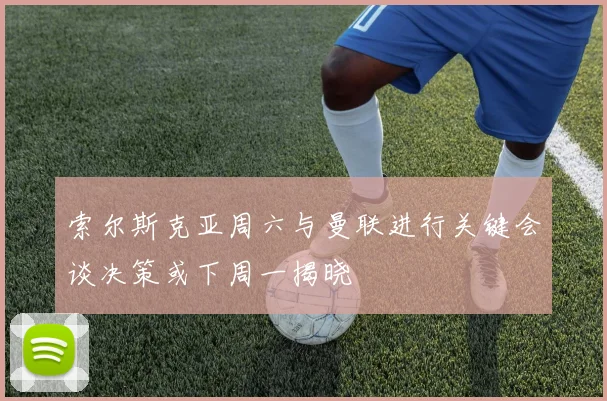 索尔斯克亚周六与曼联进行关键会谈决策或下周一揭晓