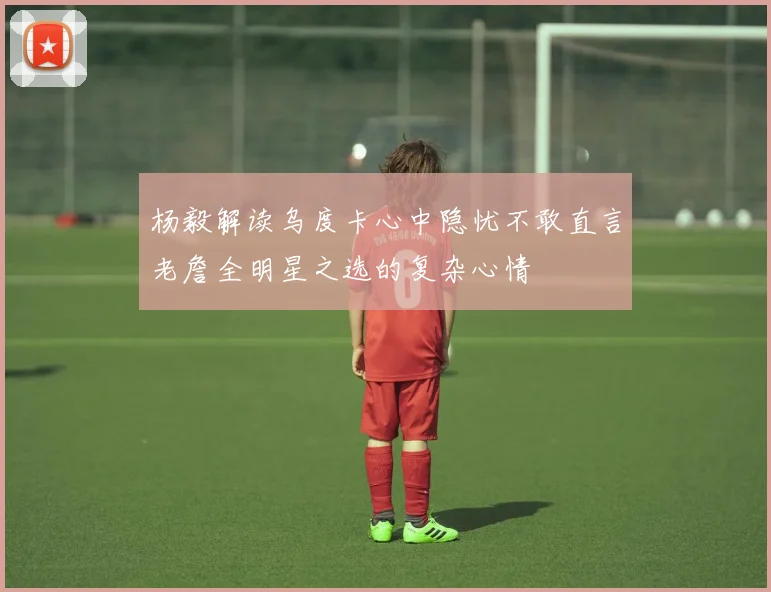 杨毅解读乌度卡心中隐忧不敢直言老詹全明星之选的复杂心情
