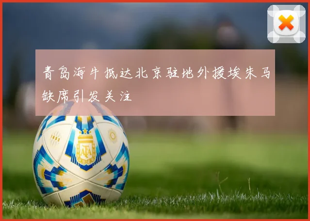 青岛海牛抵达北京驻地外援埃朱马缺席引发关注