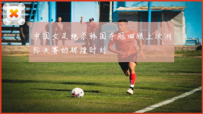 中国女足绝杀韩国夺冠回顾上次洲际决赛的辉煌时刻