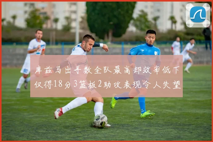 库兹马出手数全队最高却效率低下仅得18分3篮板2助攻表现令人失望