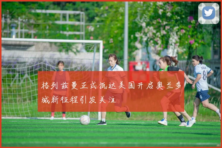 格列兹曼正式抵达美国开启奥兰多城新征程引发关注